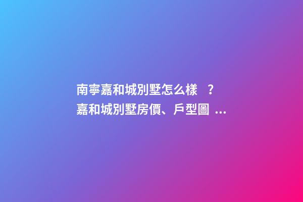 南寧嘉和城別墅怎么樣？嘉和城別墅房價、戶型圖、周邊配套樓盤分析